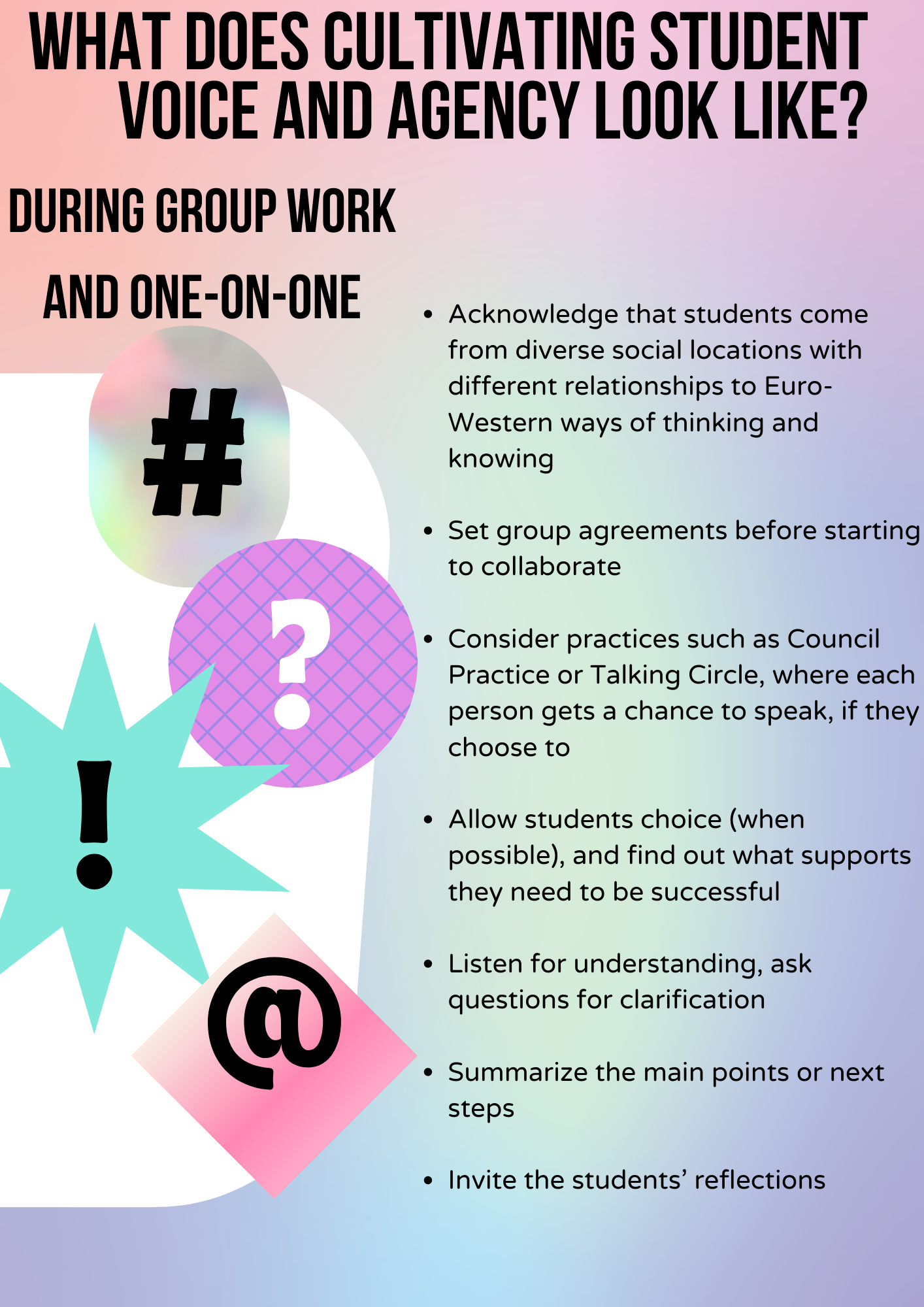 What does cultivating student voice and agency look like? During Group work and one-on-one Acknowledge that students come from diverse social locations with different relationships to Euro-Western ways of thinking and knowing Set group agreements before starting to collaborate Consider practices such as Council Practice or Talking Circle, where each person gets a chance to speak, if they choose to Allow students choice (when possible), and find out what supports they need to be successful Listen for understanding, ask questions for clarification Summarize the main points or next steps Invite the students’ reflections