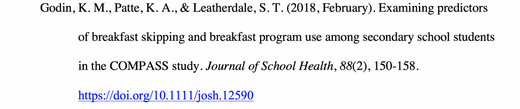 Reference citation for a journal article with a hanging indent reading Godin, K. M., Patte, K. A., & Leatherdale, S. T. (2018, February). Examining predictors of breakfast skipping and breakfast program use among secondary school students in the COMPASS study. Journal of School Health, 88(2), 150-158. https://doi.org/10.1111/josh.12590.